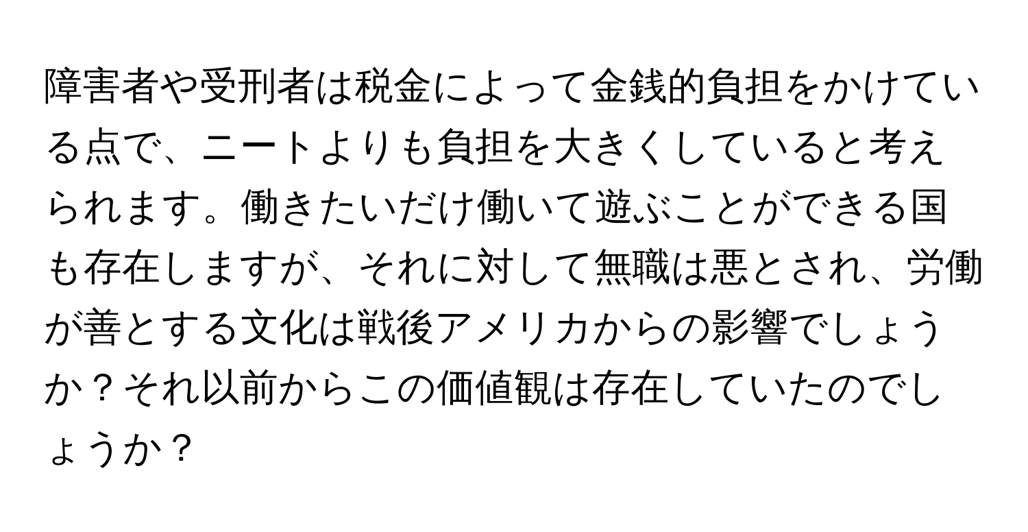 障害者や受刑者は税金によって金銭的負担をかけている点で、ニートよりも負担を大きくしていると考えられます。働きたいだけ働いて遊ぶことができる国も存在しますが、それに対して無職は悪とされ、労働が善とする文化は戦後アメリカからの影響でしょうか？それ以前からこの価値観は存在していたのでしょうか？