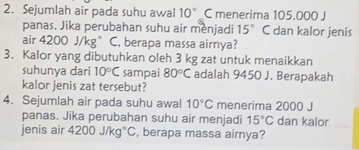 Sejumlah air pada suhu awal 10° C menerima 105.000 J
panas. Jika perubahan suhu air menjadi 15° C dan kalor jenis 
air 4200J/kg° C, berapa massa airnya? 
3. Kalor yang dibutuhkan oleh 3 kg zat untuk menaikkan 
suhunya dari 10°C sampai 80°C adalah 9450 J. Berapakah 
kalor jenis zat tersebut? 
4. Sejumlah air pada suhu awal 10°C menerima 2000 J
panas. Jika perubahan suhu air menjadi 15°C dan kalor 
jenis air 4200J/kg°C , berapa massa airnya?