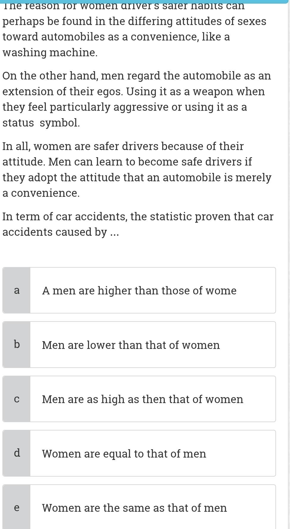 The reason for women driver's saier nabits can
perhaps be found in the differing attitudes of sexes
toward automobiles as a convenience, like a
washing machine.
On the other hand, men regard the automobile as an
extension of their egos. Using it as a weapon when
they feel particularly aggressive or using it as a
status symbol.
In all, women are safer drivers because of their
attitude. Men can learn to become safe drivers if
they adopt the attitude that an automobile is merely
a convenience.
In term of car accidents, the statistic proven that car
accidents caused by ...
a A men are higher than those of wome
b Men are lower than that of women
C Men are as high as then that of women
d Women are equal to that of men
e Women are the same as that of men