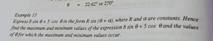 θ =22.62° or 270°
Example 13 
Express 8sin θ +5cos θ in the form Rsin (θ +alpha ) , where R and α are constants. Hence 
find the maximum and minimum values of the expression 8sin θ +5cos θ and the values 
of θ for which the maximum and minimum values occur.