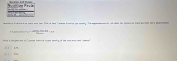 Macaronl and Cheese
Nutrition Facts
Nutritious food choices have less than 30% of their Calories from fat per serving. The equation used to calculate the percent of Calories from fat is given below
※ Calories frum Fu=frac Cu CofamPol/Cularion * 100
What is the percent of Calories from fat in one serving of this macaroni and cheese?
1 14%
2 23%