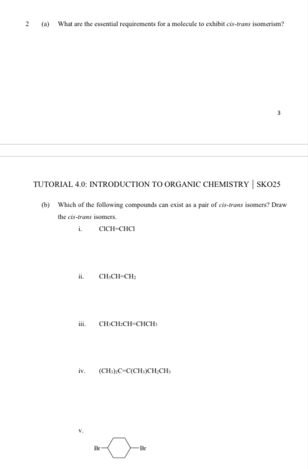 2 (a) What are the essential requirements for a molecule to exhibit cis-trans isomerism? 
3 
TUTORIAL 4.0: INTRODUCTION TO ORGANIC CHEMISTRY │ SKO25 
(b) Which of the following compounds can exist as a pair of cis-trans isomers? Draw 
the cis-trans isomers. 
i. ClCH=CHCl
ii. CH_3CH=CH_2
iii. CHtCH_2CH=CHC H3 
iv. (CH_3)_2C=C(CH_3)CH_2CH_3
V. 
Br 
Br