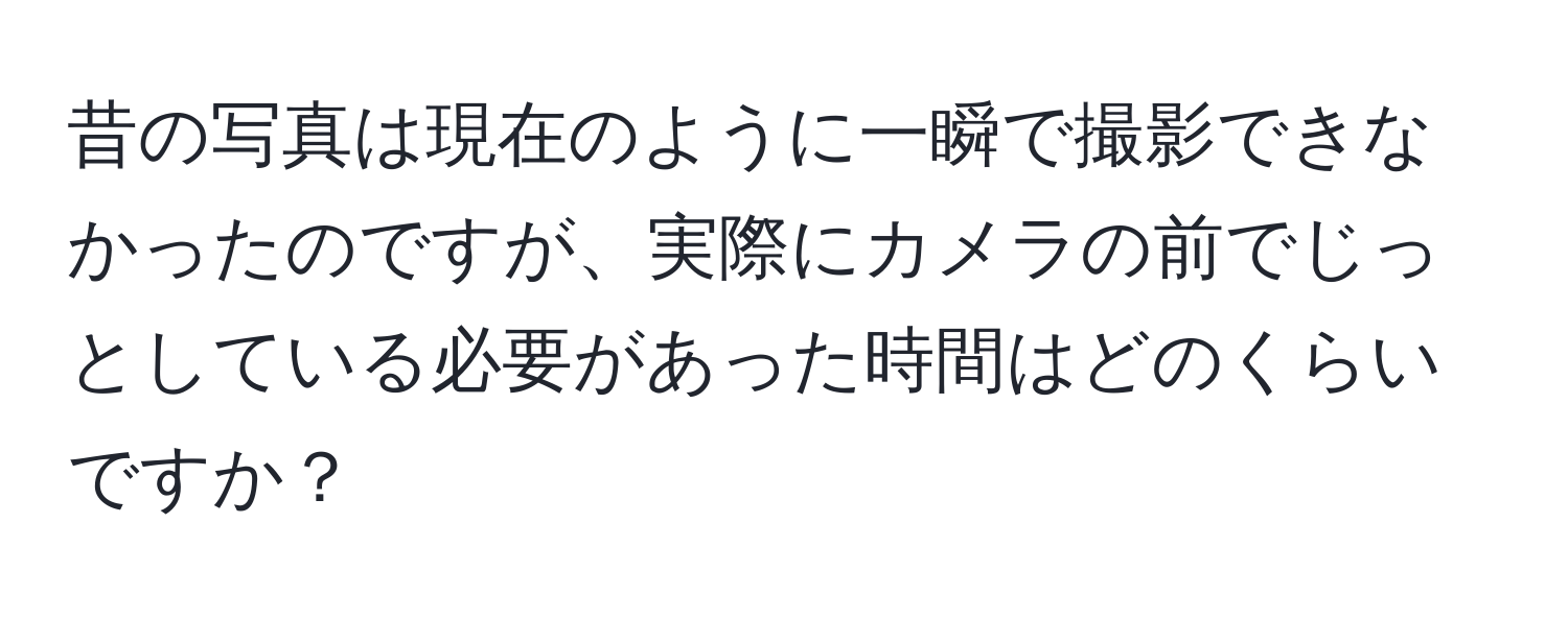 昔の写真は現在のように一瞬で撮影できなかったのですが、実際にカメラの前でじっとしている必要があった時間はどのくらいですか？