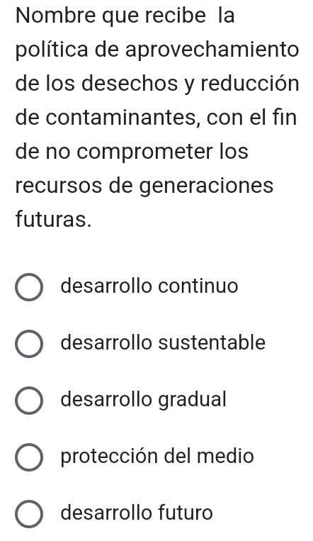 Nombre que recibe la
política de aprovechamiento
de los desechos y reducción
de contaminantes, con el fin
de no comprometer los
recursos de generaciones
futuras.
desarrollo continuo
desarrollo sustentable
desarrollo gradual
protección del medio
desarrollo futuro