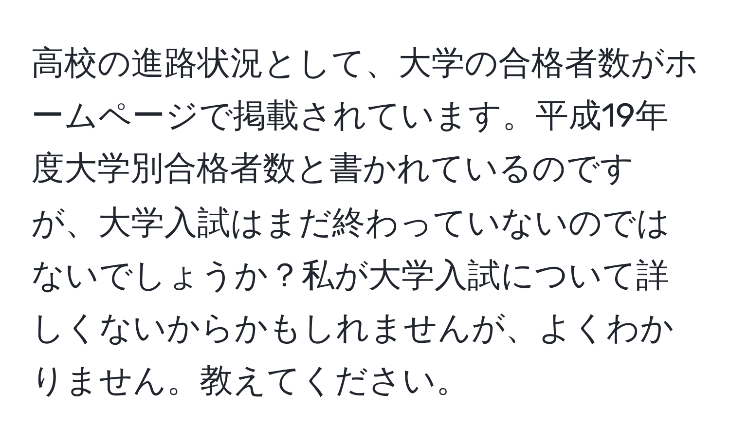 高校の進路状況として、大学の合格者数がホームページで掲載されています。平成19年度大学別合格者数と書かれているのですが、大学入試はまだ終わっていないのではないでしょうか？私が大学入試について詳しくないからかもしれませんが、よくわかりません。教えてください。