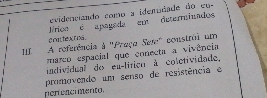 evidenciando como a identidade do eu- 
lírico é apagada em determinados 
contextos. 
III. A referência à "Praça Sete" constrói um 
marco espacial que conecta a vivência 
individual do eu-lírico à coletividade, 
promovendo um senso de resistência e 
pertencimento.