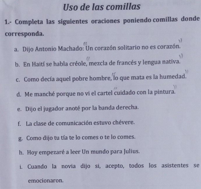 Uso de las comillas 
1.- Completa las siguientes oraciones poniendo comillas donde 
corresponda. 
1) 
a. Dijo Antonio Machado: Un corazón solitario no es corazón. 
b. En Haití se habla créole, mezcla de francés y lengua nativa. 
c. Como decía aquel pobre hombre, lo que mata es la humedad. 
d. Me manché porque no vi el cartel cuidado con la pintura. 
e. Dijo el jugador anoté por la banda derecha. 
f. La clase de comunicación estuvo chévere. 
g. Como dijo tu tía te lo comes o te lo comes. 
h. Hoy empezaré a leer Un mundo para Julius. 
i. Cuando la novia dijo si, acepto, todos los asistentes se 
emocionaron.