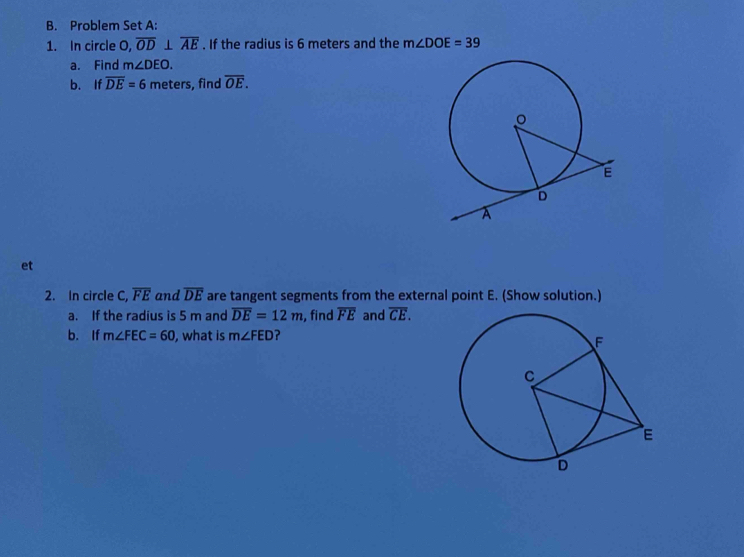 Problem Set A: 
1. In circle O, overline OD⊥ overline AE. If the radius is 6 meters and the m∠ DOE=39
a. Find m∠ DEO. 
b. If overline DE=6 meters, find overline OE. 
et 
2. In circle C, overline FE and overline DE are tangent segments from the external point E. (Show solution.) 
a. If the radius is 5 m and overline DE=12m , find overline FE and overline CE. 
b. If m∠ FEC=60 , what is m∠ FED ?