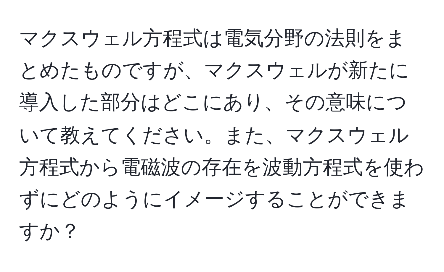 マクスウェル方程式は電気分野の法則をまとめたものですが、マクスウェルが新たに導入した部分はどこにあり、その意味について教えてください。また、マクスウェル方程式から電磁波の存在を波動方程式を使わずにどのようにイメージすることができますか？