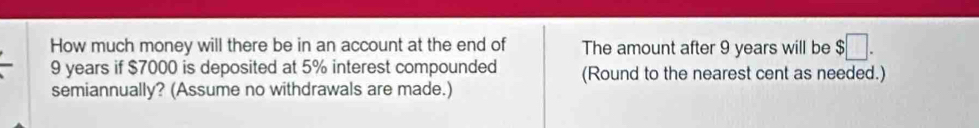 How much money will there be in an account at the end of The amount after 9 years will be $□.
9 years if $7000 is deposited at 5% interest compounded (Round to the nearest cent as needed.) 
semiannually? (Assume no withdrawals are made.)