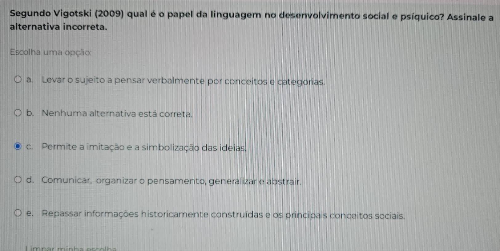 Segundo Vigotski (2009) qual é o papel da linguagem no desenvolvimento social e psíquico? Assinale a
alternativa incorreta.
Escolha uma opção:
a. Levar o sujeito a pensar verbalmente por conceitos e categorias.
b. Nenhuma alternativa está correta.
c. Permite a imitação e a simbolização das ideias.
d. Comunicar, organizar o pensamento, generalizar e abstrair.
e. Repassar informações historicamente construídas e os principais conceitos sociais.
Limnar mínha esñolb