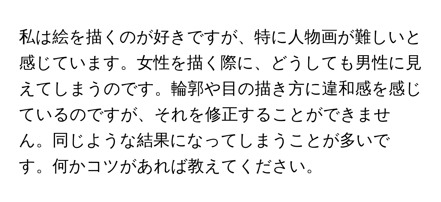 私は絵を描くのが好きですが、特に人物画が難しいと感じています。女性を描く際に、どうしても男性に見えてしまうのです。輪郭や目の描き方に違和感を感じているのですが、それを修正することができません。同じような結果になってしまうことが多いです。何かコツがあれば教えてください。