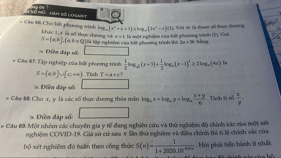 ơng 06 
M Số Mũ- HàM Số LOGARIt 
Câu 66.Cho bất phương trình log _m(x^2+x+3)≤ log _m(2x^2-x)(1). Với m là tham số thực dương 
khác 1, x là số thực dương và x=1 là một nghiệm của bất phương trình (1). Gọi
S=(a;b],(a,b∈ Q) là tập nghiệm của bất phương trình thì 2a+3b bằng 
Điền đáp số: _  □ 
》 Câu 67. Tập nghiệp của bất phương trình  1/2 log _sqrt(3)(x+3)+ 1/2 log _9(x-1)^4≥ 2log _9(4x)la
S=(a;b]∪ [c;+∈fty ). Tính T=a+c ? 
Điền đáp số: □ 
» Câu 68. Cho x, y là các số thực dương thỏa mãn log _9x=log _6y=log _4 (x+y)/6 . Tính tỉ số  x/y . 
* Điền đáp số: 
Câu 69.Một nhóm các chuyên gia y tế đang nghiên cứu và thử nghiệm độ chính xác của một xét 
nghiệm COVID-19. Giả sử cứ sau # lần thử nghiệm và điều chỉnh thì tỉ lệ chính xác của 
bộ xét nghiệm đó tuân theo công thức S(n)= 1/1+2020.10^(-0,01n) . Hi phải tiến hành ít nhất 
c nh x á c của bộ