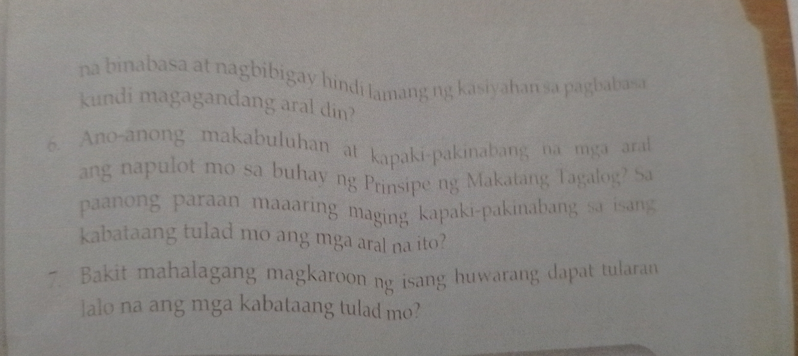 na binabasa at nagbibigay hindi lamang ng kasiyahan sa pagbabasa 
kundi magagandang aral din? 
6. Ano-anong makabuluhan at kapaki-pakinabang na mga aral 
ang napulot mo sa buhay ng Prinsipe ng Makatang Tagalog? Sa 
paanong paraan maaaring maging kapaki-pakinabang sa isang 
kabataang tulad mo ang mga aral na ito? 
7. Bakit mahalagang magkaroon ng isang huwarang dapat tularan 
lalo na ang mga kabataang tulad mo?