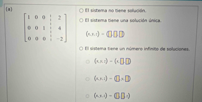 El sistema no tiene solución.
El sistema tiene una solución única.
beginbmatrix 1&0&0&|&2 0&0&1&|&4 0&0&0&|&-2endbmatrix (x,y,z)=(□ ,□ ,□ )
El sistema tiene un número infinito de soluciones.
(x,y,z)=(x,□ ,□ )
(x,y,z)=(□ ,y,□ )
(x,y,z)=(□ ,□ ,z)