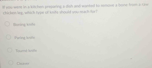 If you were in a kitchen preparing a dish and wanted to remove a bone from a raw
chicken leg, which type of knife should you reach for?
Boning knife
Paring knife
Tourné knife
Cleaver