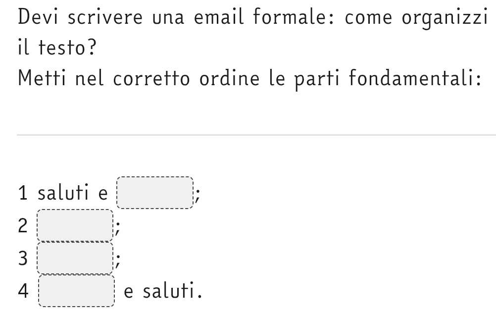 Devi scrivere una email formale: come organizzi 
il testo? 
Metti nel corretto ordine le parti fondamentali:
1 saluti e
2
3
4 e saluti.