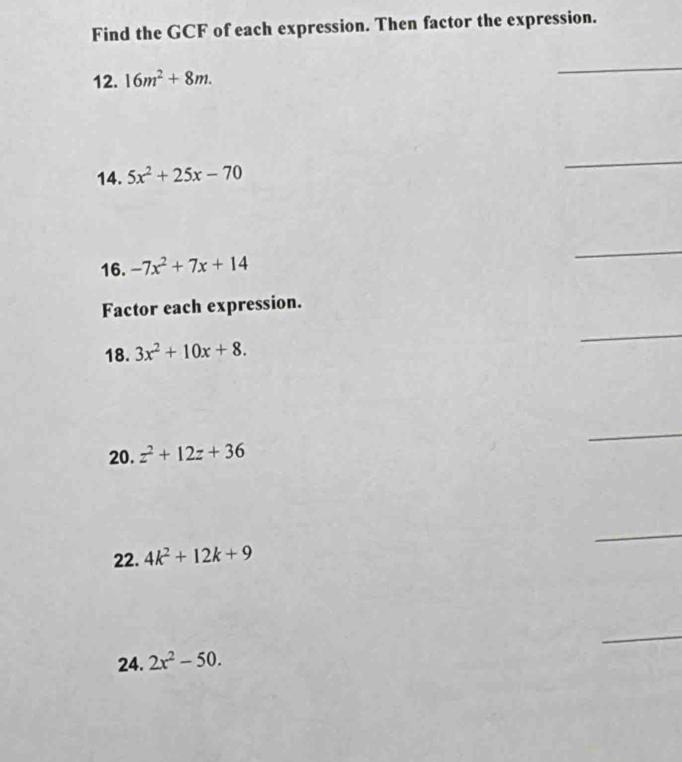 Find the GCF of each expression. Then factor the expression. 
12. 16m^2+8m. 
_ 
14. 5x^2+25x-70
_ 
16. -7x^2+7x+14
_ 
Factor each expression. 
18. 3x^2+10x+8. 
_ 
20. z^2+12z+36
_ 
_ 
22. 4k^2+12k+9
_ 
24. 2x^2-50.