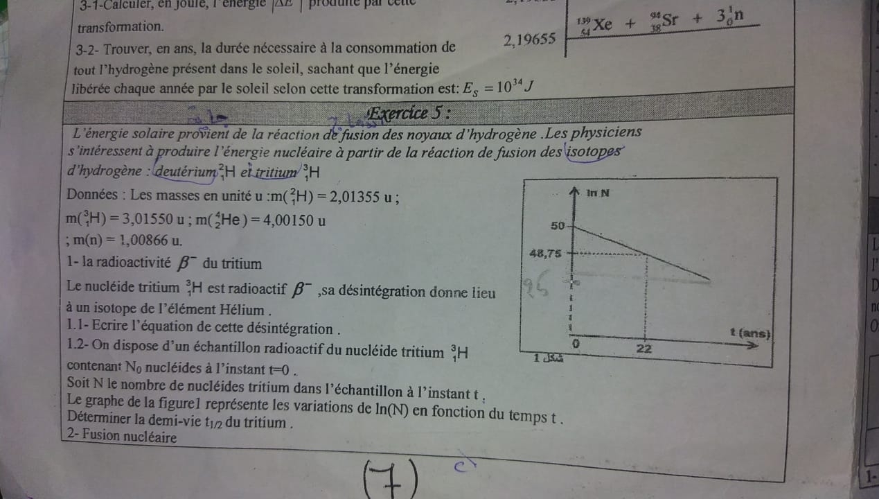 3-1-Calculer, en joulé, lénérgie |AB prouune par ce te
transformation.
3-2- Trouver, en ans, la durée nécessaire à la consommation de 2,19655 _(54)^(139)Xe+_(38)^(94)Sr+3_0^(1n
tout l'hydrogène présent dans le soleil, sachant que l'énergie
cibérée chaque année par le soleil selon cette transformation est: E_S)=10^(34)J
Exercice 5 :
L'énergie solaire provient de la réaction de fusion des noyaux d'hydrogène .Les physiciens
s'intéressent à produire l'énergie nucléaire à partir de la réaction de fusion des isotopes
d'hydrogène : deutérium  H et tritium H
Données : Les masses en unité u:m(_1^(2H)=2,01355u
m(_1^3H)=3,01550u;m(_2^4He)=4,00150u
m(n)=1,00866u.
1- la radioactivité beta ^-) du tritium
Le nucléide tritium _1^(3H est radioactif beta ^-) sa désintégration donne lieu
à un isotope de l'élément Hélium .
n
1.1- Ecrire l'équation de cette désintégration .
0
1.2- On dispose d'un échantillon radioactif du nucléide tritium _1^(3H
contenant N_0) nucléides à l'instant t=0.
Soit N le nombre de nucléides tritium dans l'échantillon à l'instant t .
Le graphe de la figure1 représente les variations de l n r, )en fonction du temps t .
Déterminer la demi-vie t_1/2 du tritium .
2- Fusion nucléaire
1-