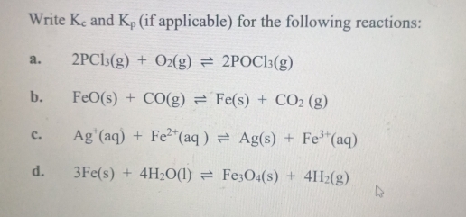 Write K_c and K_p (if applicable) for the following reactions: 
a. 2PCl_3(g)+O_2(g)leftharpoons 2POCl_3(g)
b. FeO(s)+CO(g)leftharpoons Fe(s)+CO_2(g)
c. Ag^+(aq)+Fe^(2+)(aq)leftharpoons Ag(s)+Fe^(3+)(aq)
d. 3Fe(s)+4H_2O(l)leftharpoons Fe_3O_4(s)+4H_2(g)