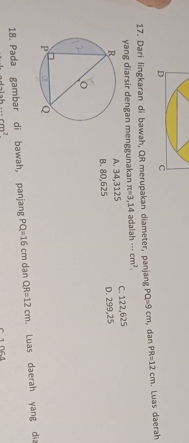 Dari lingkaran di bawah, QR merupakan diameter, panjang PQ=9cm , dan PR=12cm. Luas daerah
yang diarsir dengan menggunakan π =3,14 widehat c ad alah .. cm^2.
A. 34,3125 C. 122,625
B. 80,625 D. 299,25
18. Pada gambar di bawah, panjang PQ=16cm dan QR=12cm. Luas daerah yang dia
·s cm^2. 
1 064