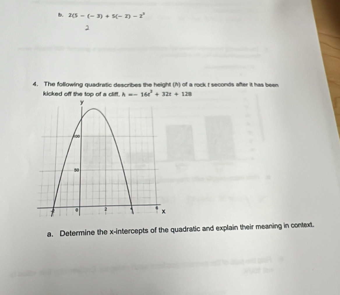 2(5-(-3)+5(-2)-2^3
4. The following quadratic describes the height (h) of a rock t seconds after it has been 
kicked off the top of a cliff. h=-16t^2+32t+128
a. Determine the x-intercepts of the quadratic and explain their meaning in context.