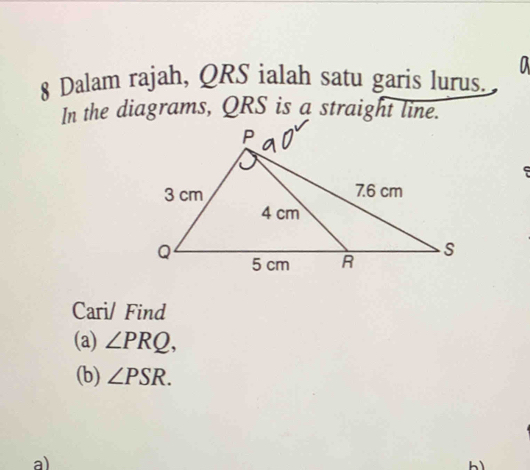 Dalam rajah, QRS ialah satu garis lurus. 
In the diagrams, QRS is a straight line. 
Cari/ Find 
(a) ∠ PRQ, 
(b) ∠ PSR. 
a)