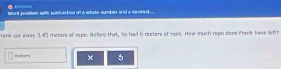 Word problem with subtraction of a whole number and a decimat... 
Frank cut away 3.45 meters of rope. Before that, he had 6 meters of rope. How much rope does Frank have left?
meters × 5