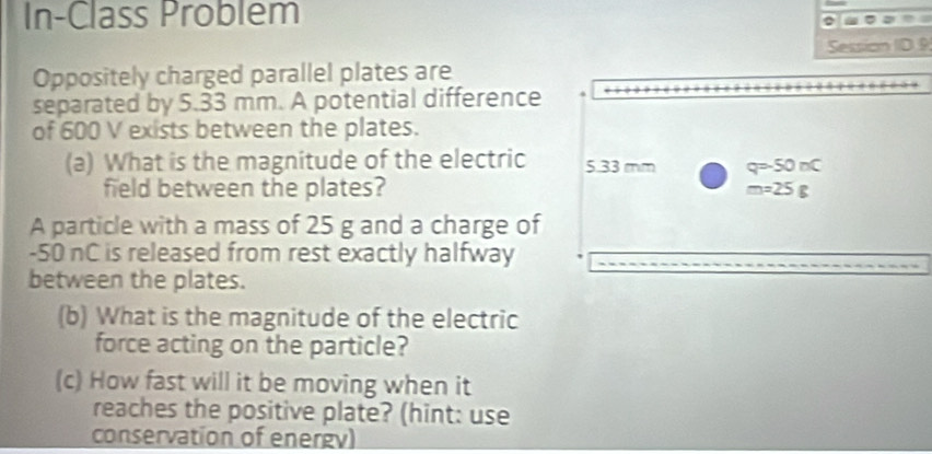 In-Class Problem 
= , 
Session ID.9 
Oppositely charged parallel plates are 
separated by 5.33 mm. A potential difference 
of 600 V exists between the plates. 
(a) What is the magnitude of the electric 5.33 mm q=-50nC
field between the plates? m=25g
A particle with a mass of 25 g and a charge of
-50 nC is released from rest exactly halfway 
between the plates. 
(b) What is the magnitude of the electric 
force acting on the particle? 
(c) How fast will it be moving when it 
reaches the positive plate? (hint: use 
conservation of energv)