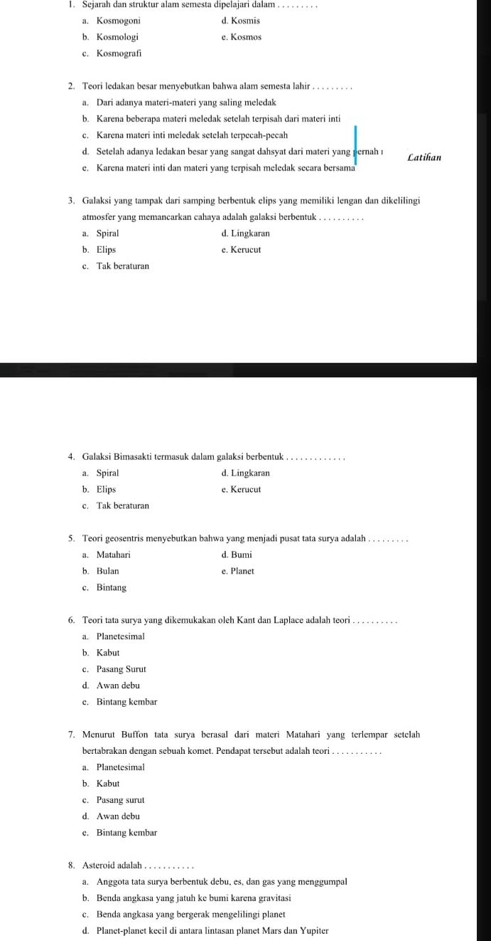 Sejarah dan struktur alam semesta dipelajari dalam_
a. Kosmogoni d. Kosmis
b. Kosmologi e. Kosmos
c. Kosmografi
2. Teori ledakan besar menyebutkan bahwa alam semesta lahir_
a. Dari adanya materi-materi yang saling meledak
b. Karena beberapa materi meledak setelah terpisah dari materi inti
c. Karena materi inti meledak setelah terpecah-pecah
d. Setelah adanya ledakan besar yang sangat dahsyat dari materi yang pernah ı Latihan
e. Karena materi inti dan materi yang terpisah meledak secara bersama
3. Galaksi yang tampak dari samping berbentuk elips yang memiliki lengan dan dikelilingi
atmosfer yang memancarkan cahaya adalah galaksi berbentuk_
a. Spiral d. Lingkaran
b. Elips e. Kerucut
c. Tak beraturan
4. Galaksi Bimasakti termasuk dalam galaksi berbentuk_
a. Spiral d. Lingkaran
b. Elips e. Kerucut
c. Tak beraturan
5. Teori geosentris menyebutkan bahwa yang menjadi pusat tata surya adalah_
a. Matahari d. Bumi
b. Bulan e. Planet
c. Bintang
6. Teori tata surya yang dikemukakan oleh Kant dan Laplace adalah teori_
a. Planetesimal
b. Kabut
c. Pasang Surut
d. Awan debu
e. Bintang kembar
7. Menurut Buffon tata surya berasal dari materi Matahari yang terlempar setelah
bertabrakan dengan sebuah komet. Pendapat tersebut adalah teori_
a. Planetesimal
b. Kabut
c. Pasang surut
d. Awan debu
e. Bintang kembar
8. Asteroid adalah_
a. Anggota tata surya berbentuk debu, es, dan gas yang menggumpal
b. Benda angkasa yang jatuh ke bumi karena gravitasi
c. Benda angkasa yang bergerak mengelilingi planet
d. Planet-planet kecil di antara lintasan planet Mars dan Yupiter