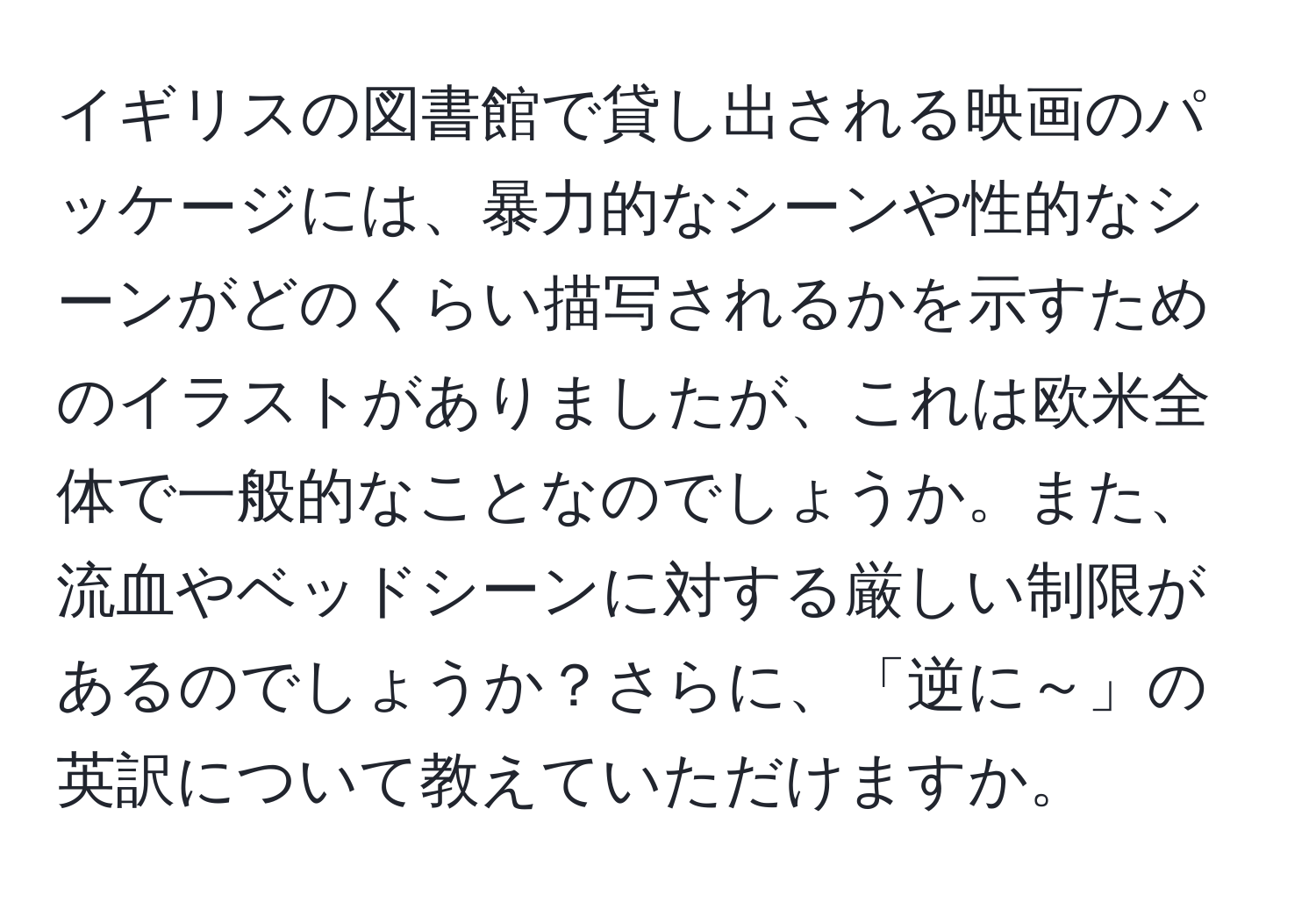 イギリスの図書館で貸し出される映画のパッケージには、暴力的なシーンや性的なシーンがどのくらい描写されるかを示すためのイラストがありましたが、これは欧米全体で一般的なことなのでしょうか。また、流血やベッドシーンに対する厳しい制限があるのでしょうか？さらに、「逆に～」の英訳について教えていただけますか。