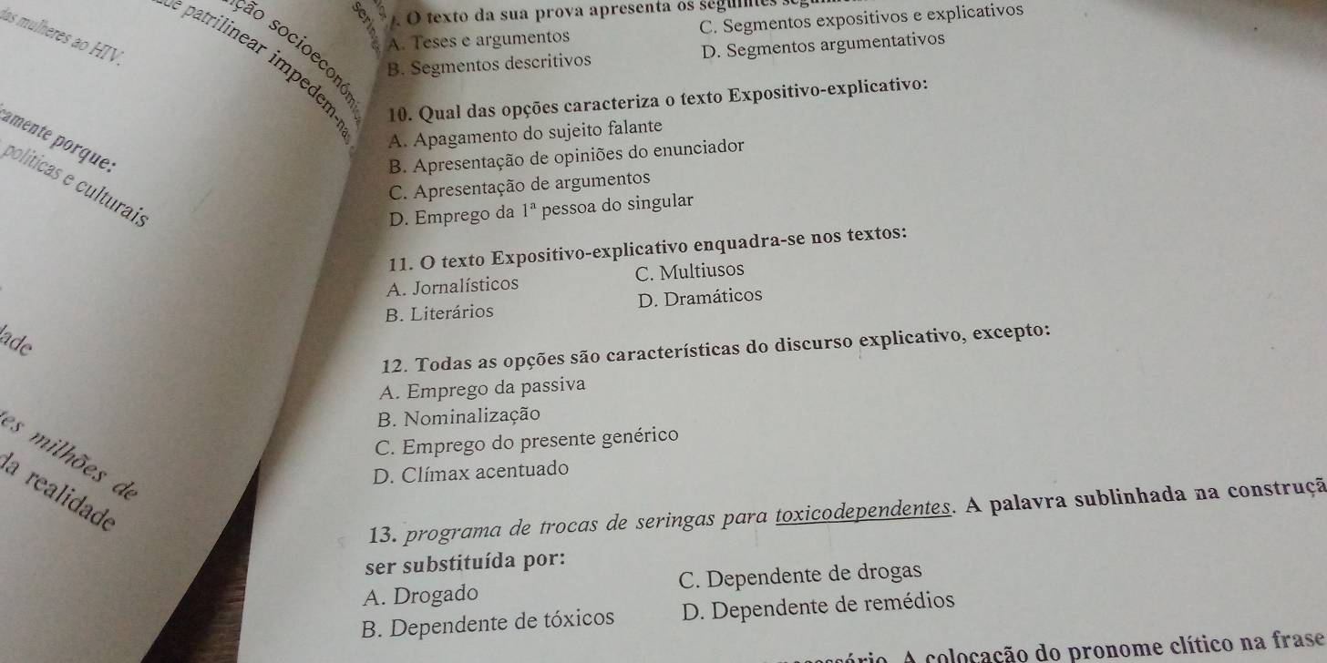 A O texto da sua prova apresenta os segumes
A. Teses e argumentos C. Segmentos expositivos e explicativos
las mulheres ao HIV.
são socioecono
B. Segmentos descritivos D. Segmentos argumentativos
e patrilinear impedem 10. Qual das opções caracteriza o texto Expositivo-explicativo:
A. Apagamento do sujeito falante
amente porque.
B. Apresentação de opiniões do enunciador
políticas e culturaí;
C. Apresentação de argumentos
D. Emprego da 1^a pessoa do singular
11. O texto Expositivo-explicativo enquadra-se nos textos:
A. Jornalísticos C. Multiusos
B. Literários D. Dramáticos
ade
12. Todas as opções são características do discurso explicativo, excepto:
A. Emprego da passiva
B. Nominalização
C. Emprego do presente genérico
es milhões de
D. Clímax acentuado
la realidade
13. programa de trocas de seringas para toxicodependentes. A palavra sublinhada na construçã
ser substituída por:
A. Drogado C. Dependente de drogas
B. Dependente de tóxicos D. Dependente de remédios
ário. A colocação do pronome clítico na frase