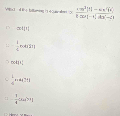 Which of the following is equivalent to:  (cos^2(t)-sin^2(t))/8cos (-t)sin (-t) 
-cot (t)
- 1/4 cot (2t)
cot (t)
 1/4 cot (2t)
- 1/4 csc (2t)
None of the s