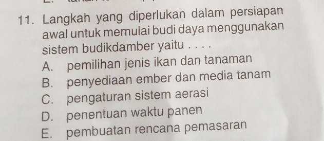 Langkah yang diperlukan dalam persiapan
awal untuk memulai budi daya menggunakan
sistem budikdamber yaitu . . . .
A. pemilihan jenis ikan dan tanaman
B. penyediaan ember dan media tanam
C. pengaturan sistem aerasi
D. penentuan waktu panen
E. pembuatan rencana pemasaran