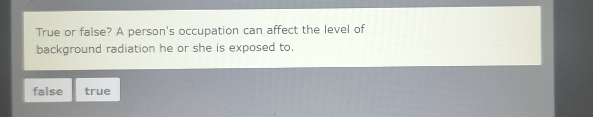 True or false? A person's occupation can affect the level of
background radiation he or she is exposed to.
false true
