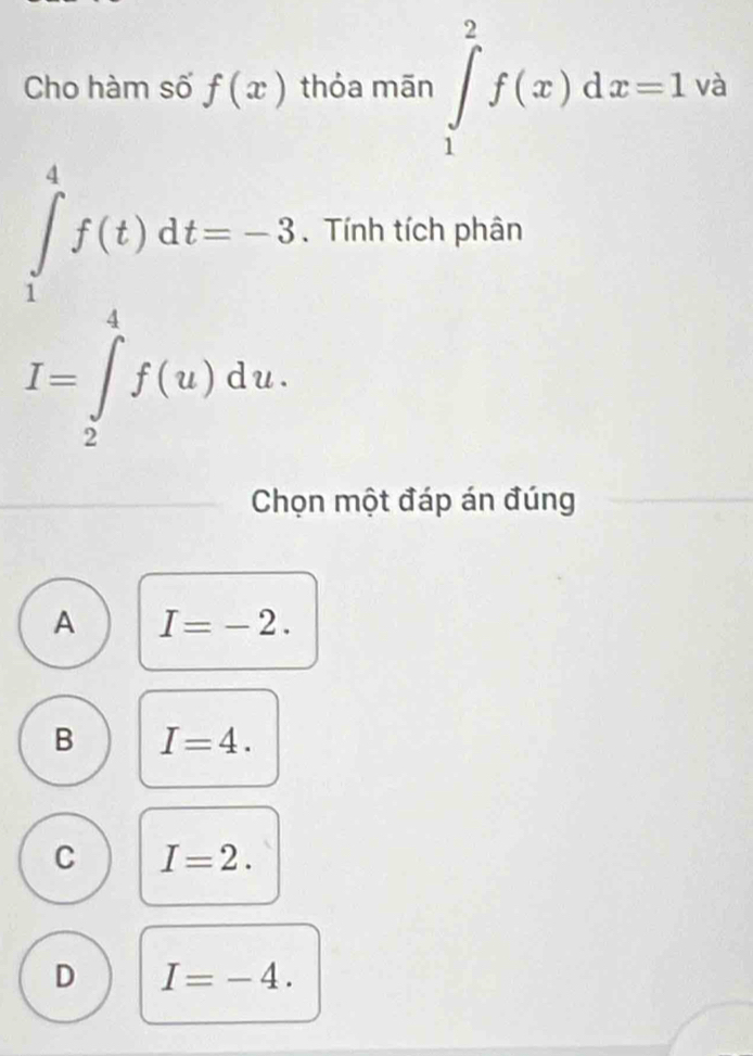 Cho hàm số f(x) thỏa mān ∈tlimits _1^2f(x)dx=1va
∈tlimits _1^4f(t)dt=-3. Tính tích phân
I=∈tlimits _2^4f(u)du. 
Chọn một đáp án đúng
A I=-2.
B I=4.
C I=2.
D I=-4.