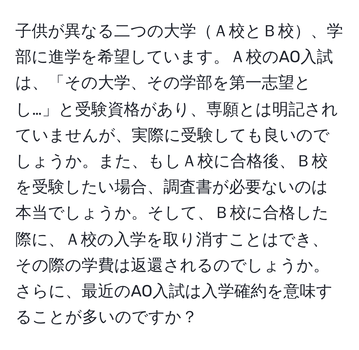 子供が異なる二つの大学Ａ校とＢ校、学部に進学を希望しています。Ａ校のAO入試は、「その大学、その学部を第一志望とし…」と受験資格があり、専願とは明記されていませんが、実際に受験しても良いのでしょうか。また、もしＡ校に合格後、Ｂ校を受験したい場合、調査書が必要ないのは本当でしょうか。そして、Ｂ校に合格した際に、Ａ校の入学を取り消すことはでき、その際の学費は返還されるのでしょうか。さらに、最近のAO入試は入学確約を意味することが多いのですか？