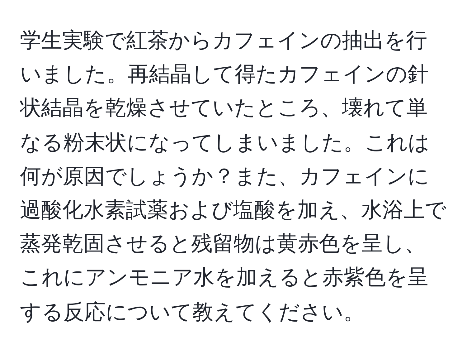 学生実験で紅茶からカフェインの抽出を行いました。再結晶して得たカフェインの針状結晶を乾燥させていたところ、壊れて単なる粉末状になってしまいました。これは何が原因でしょうか？また、カフェインに過酸化水素試薬および塩酸を加え、水浴上で蒸発乾固させると残留物は黄赤色を呈し、これにアンモニア水を加えると赤紫色を呈する反応について教えてください。