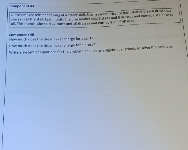 Component 4A 
A dressmaker sells her sewing at a street stall. She has a set price for each skirt and each dress that 
she sells at the stall. Last month, the dressmaker sold 6 skirts and 8 dresses and earned 6700 PHP in 
all. This month, she sold 12 skirts and 10 dresses and earned 9500 PHP in all. 
Component 4B 
How much does the dressmaker charge for a skirt? 
How much does the dressmaker charge for a dress? 
Write a system of equations for the problem and use any algebraic methods to solve the problem.