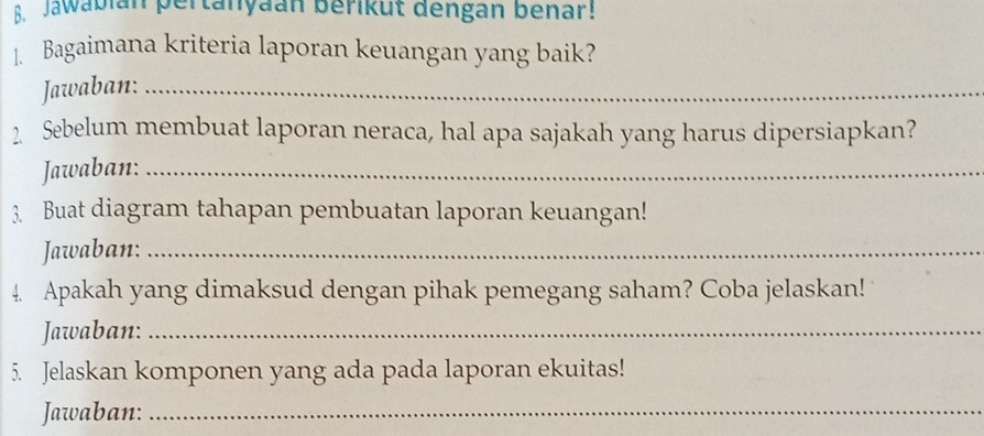 Jawabian pertanyaan berikut dengan benar! 
Bagaimana kriteria laporan keuangan yang baik? 
Jawaban:_ 
2. Sebelum membuat laporan neraca, hal apa sajakah yang harus dipersiapkan? 
Jawaban:_ 
3. Buat diagram tahapan pembuatan laporan keuangan! 
Jawaban:_ 
4. Apakah yang dimaksud dengan pihak pemegang saham? Coba jelaskan! 
Jawaban:_ 
5. Jelaskan komponen yang ada pada laporan ekuitas! 
Jawaban:_