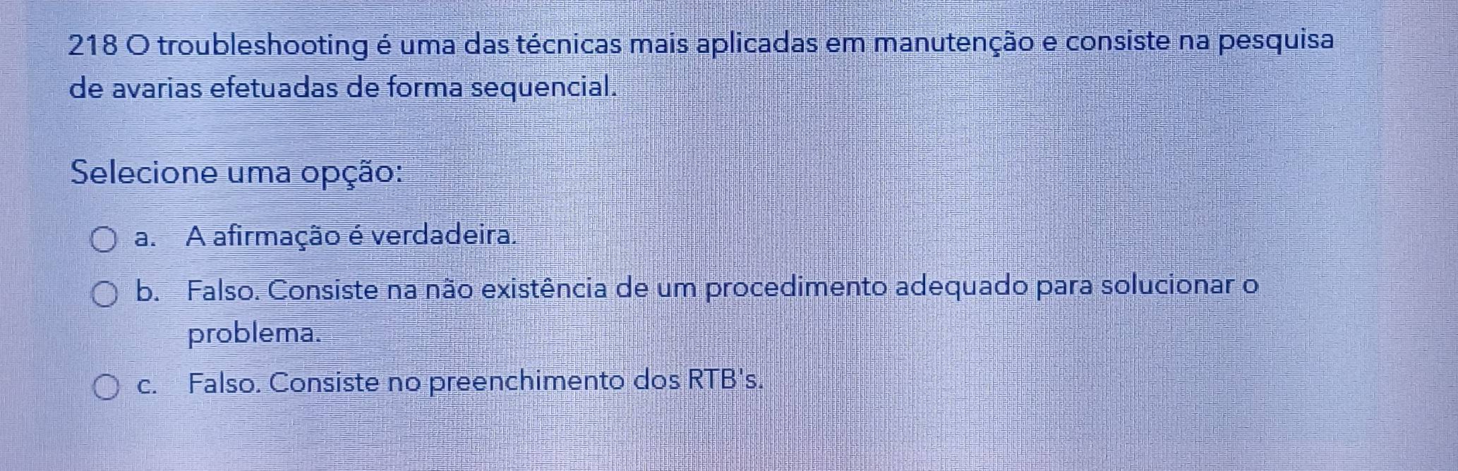 218 O troubleshooting é uma das técnicas mais aplicadas em manutenção e consiste na pesquisa
de avarias efetuadas de forma sequencial.
Selecione uma opção:
a. A afirmação é verdadeira.
b. Falso. Consiste na não existência de um procedimento adequado para solucionar o
problema.
c. Falso. Consiste no preenchimento dos RTB's.