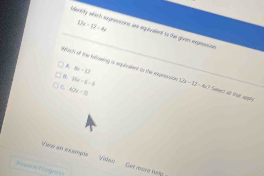 12x=12=4x
identify which expressions are equivalent to the given expression
A 6x=12
Which of the following is equialent to the expression 12x-12-4z? Select all that apply
B. 16x=6-6
C h(2x-3)
View an example Video Get more help
Penew Progras=