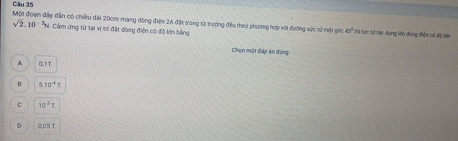 Một đoạn dây dân có chiều dài 20cm mang dòng điện 2A đặt trong từ trường đều theo phương hợp với đường sức từ một góc sqrt(2).10^(-2)N Cảm ứng từ tại vị trí đặt dòng điện có độ lớn bằng
45° thì lực từ tác dụng lên dòng điện có độ lớn
Chọn một đáp án đúng
A 0,1 T
B 5.10^(-4)T
C 10^(-3)T.
D 0,05T