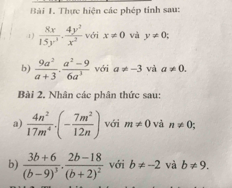 Thực hiện các phép tính sau: 
a)  8x/15y^3 ·  4y^2/x^2  với x!= 0 và y!= 0; 
b)  9a^2/a+3 ·  (a^2-9)/6a^3  với a!= -3 và a!= 0. 
Bài 2. Nhân các phân thức sau: 
a)  4n^2/17m^4 .(- 7m^2/12n ) với m!= 0 và n!= 0; 
b) frac 3b+6(b-9)^3· frac 2b-18(b+2)^2 với b!= -2 và b!= 9.