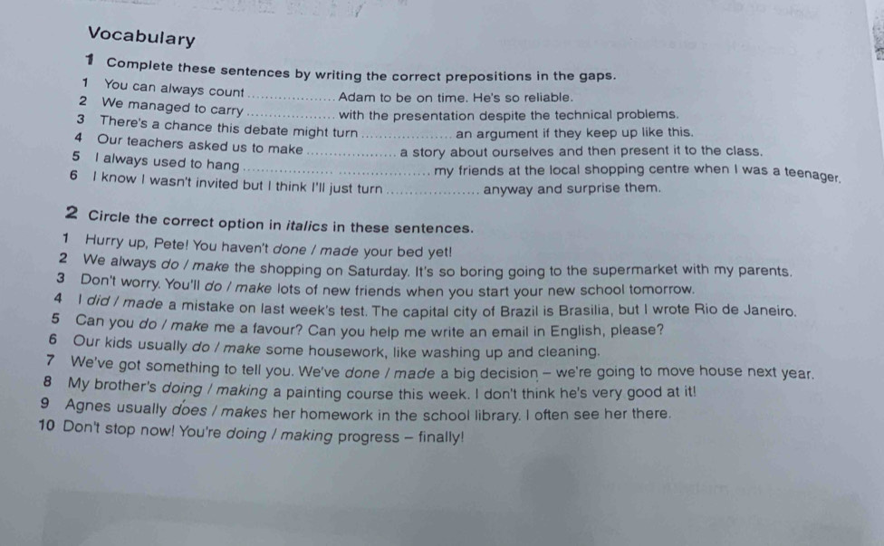 Vocabulary 
1 Complete these sentences by writing the correct prepositions in the gaps. 
1 You can always count_ 
Adam to be on time. He's so reliable. 
2 We managed to carry_ 
with the presentation despite the technical problems. 
3 There's a chance this debate might turn 
an argument if they keep up like this. 
4 Our teachers asked us to make__ 
a story about ourselves and then present it to the class. 
5 I always used to hang_ 
my friends at the local shopping centre when I was a teenager. 
6 I know I wasn't invited but I think I'll just turn_ 
anyway and surprise them. 
2 Circle the correct option in italics in these sentences. 
1 Hurry up, Pete! You haven't done / made your bed yet! 
2 We always do / make the shopping on Saturday. It's so boring going to the supermarket with my parents, 
3 Don't worry. You'll do / make lots of new friends when you start your new school tomorrow. 
4 I did / made a mistake on last week's test. The capital city of Brazil is Brasilia, but I wrote Rio de Janeiro. 
5 Can you do / make me a favour? Can you help me write an email in English, please? 
6 Our kids usually do / make some housework, like washing up and cleaning. 
7 We've got something to tell you. We've done / made a big decision — we're going to move house next year. 
8 My brother's doing I making a painting course this week. I don't think he's very good at it! 
9 Agnes usually does / makes her homework in the school library. I often see her there. 
10 Don't stop now! You're doing / making progress - finally!