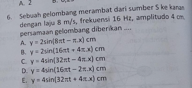 A. 2 D. C
6. Sebuah gelombang merambat dari sumber S ke kanan
dengan laju 8 m/s, frekuensi 16 Hz, amplitudo 4 cm.
persamaan gelombang diberikan ....
A. y=2sin (8π t-π .x)cm
B. y=2sin (16π t+4π .x)cm
C. y=4sin (32π t-4π .x)cm
D. y=4sin (16π t-2π .x)cm
E. y=4sin (32π t+4π .x)cm