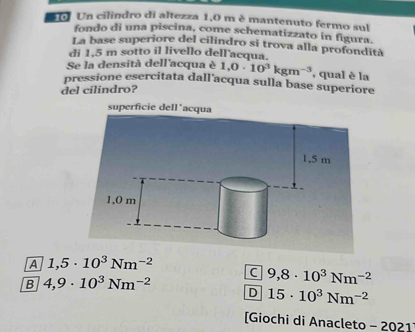 Un cilindro di altezza 1,0 m è mantenuto fermo sul
fondo di una piscina, come schematizzato in figura.
La base superiore del cilindro si trova alla profondità
di 1,5 m sotto il livello dell acqua.
Se la densità dell'acqua è 1,0· 10^3kgm^(-3) , qual è la
pressione esercitata dall’acqua sulla base superiore
del cilindro?
A 1,5· 10^3Nm^(-2)
C 9,8· 10^3Nm^(-2)
B 4,9· 10^3Nm^(-2)
D 15· 10^3Nm^(-2)
[Giochi di Anacleto - 2021