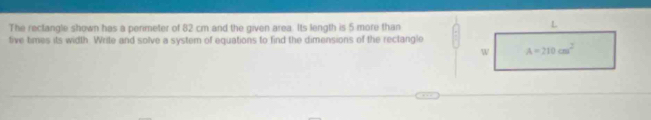 The reclangle shown has a penmeter of 82 cm and the given area. Its length is 5 more than
tive times its width. Write and solve a system of equations to find the dimensions of the reclangle