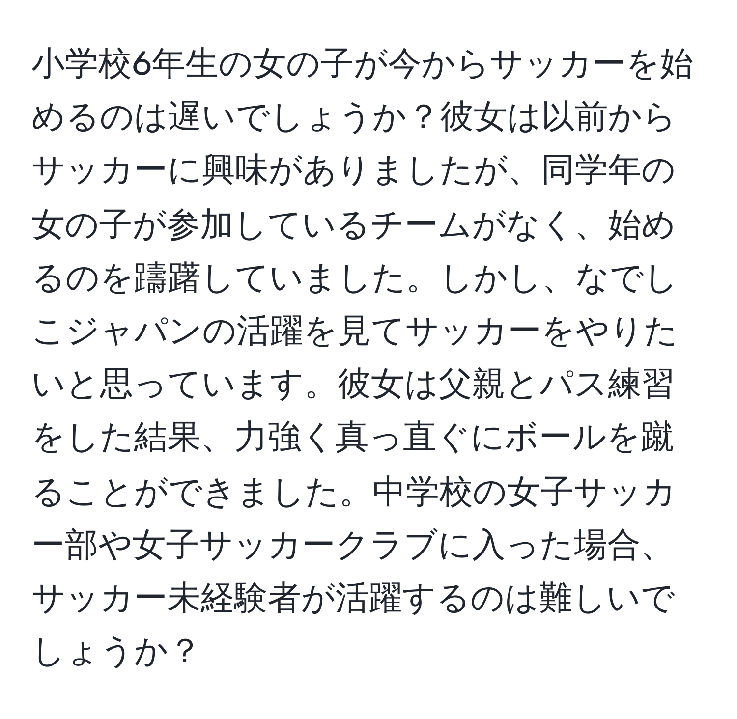 小学校6年生の女の子が今からサッカーを始めるのは遅いでしょうか？彼女は以前からサッカーに興味がありましたが、同学年の女の子が参加しているチームがなく、始めるのを躊躇していました。しかし、なでしこジャパンの活躍を見てサッカーをやりたいと思っています。彼女は父親とパス練習をした結果、力強く真っ直ぐにボールを蹴ることができました。中学校の女子サッカー部や女子サッカークラブに入った場合、サッカー未経験者が活躍するのは難しいでしょうか？