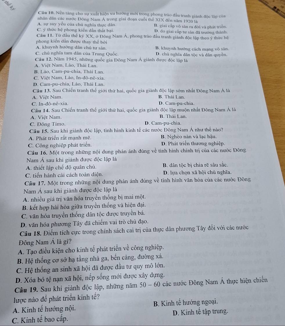 Nền tảng cho sự xuất hiện xu hướng mới trong phong trào đầu tranh giành độc lập của
nhân dân các nước Đông Nam Á trong giai đoạn cuối thế XIX đến năm 1920 là
A. sự suy yếu của chủ nghĩa thực dân. B. giai cấp võ sản ra đời và phát triển.
C. ý thức hệ phong kiến dần thất bại. D. do giai cấp tư sản đã trưởng thành.
Câu 11. Từ đầu thế kỷ XX, ở Đông Nam Á, phong trào đấu tranh giành độc lập theo ý thức hệ
phong kiến dần được thay thế bởi
A. khuynh hướng dân chủ tư sản. B. khuynh hướng cách mạng vô sản.
C. chủ nghĩa tam dân của Trung Quốc. D. chủ nghĩa dân tộc và dân quyền.
Câu 12. Năm 1945, những quốc gia Đông Nam Á giành được độc lập là
A. Việt Nam. Lào, Thái Lan.
B. Lào, Cam-pu-chia, Thái Lan.
C. Việt Nam, Lào, In-đô-nê-xia.
D. Cam-pu-chia, Lào, Thái Lan.
Câu 13. Sau Chiến tranh thế giới thứ hai, quốc gia giành độc lập sớm nhất Đông Nam Á là
A. Việt Nam. B. Thái Lan.
C. In-đô-nê-xia. D. Cam-pu-chia.
Câu 14. Sau Chiến tranh thế giới thứ hai, quốc gia giành độc lập muộn nhất Đông Nam Á là
A. Việt Nam. B. Thái Lan.
C. Đông Timo. D. Cam-pu-chia.
Câu 15. Sau khi giành độc lập, tình hình kinh tế các nước Đông Nam Á như thế nào?
A. Phát triển rất mạnh mẽ. B. Nghèo nàn và lạc hậu.
C. Công nghiệp phát triển. D. Phát triển thương nghiệp.
Câu 16. Một trong những nội dung phản ánh đúng về tình hình chính trị của các nước Đông
Nam Á sau khi giành được độc lập là
A. thiết lập chế độ quân chủ. B. dân tộc bị chia rẽ sâu sắc.
C. tiến hành cải cách toàn diện. D. lựa chọn xã hội chủ nghĩa.
Câu 17. Một trong những nội dung phản ánh đúng về tình hình văn hóa của các nước Đông
Nam Á sau khi giành được độc lập là
A. nhiều giá trị văn hóa truyền thống bị mai một.
B. kết hợp hài hòa giữa truyền thống và hiện đại.
C. văn hóa truyền thống dân tộc được truyền bá.
D. văn hóa phương Tây đã chiếm vai trò chủ đạo.
Câu 18. Điểm tích cực trong chính sách cai trị của thực dân phương Tây đối với các nước
Đông Nam Á là gì?
A. Tạo điều kiện cho kinh tế phát triển về công nghiệp.
B. Hệ thống cơ sở hạ tầng nhà ga, bến cảng, đường xá.
C. Hệ thống an sinh xã hội đã được đầu tư quy mô lớn.
D. Xóa bỏ tệ nạn xã hội, nếp sống mới được xây dựng.
Câu 19. Sau khi giành độc lập, những năm 50 - 60 các nước Đông Nam Á thực hiện chiến
lược nào để phát triển kinh tế?
A. Kinh tế hướng nội. B. Kinh tế hướng ngoại.
C. Kinh tế bao cấp. D. Kinh tế tập trung.